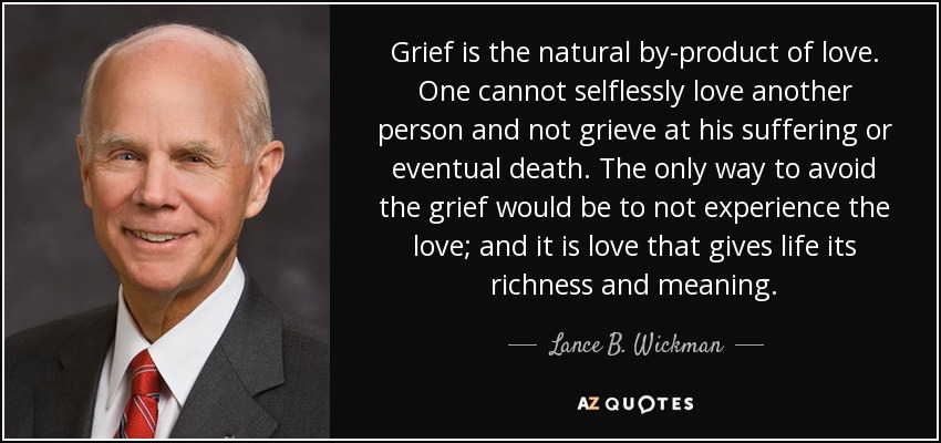 Grief is the natural by-product of love. One cannot selflessly love another person and not grieve at his suffering or eventual death. The only way to avoid the grief would be to not experience the love; and it is love that gives life its richness and meaning. - Lance B. Wickman