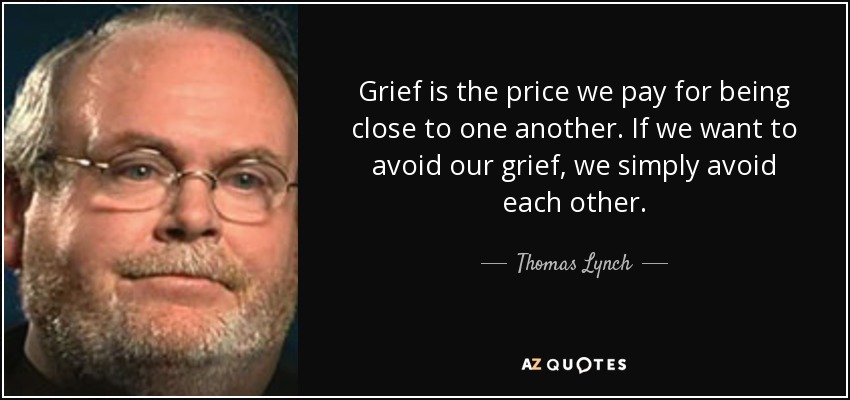 Grief is the price we pay for being close to one another. If we want to avoid our grief, we simply avoid each other. - Thomas Lynch