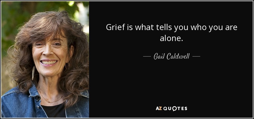 Grief is what tells you who you are alone. - Gail Caldwell