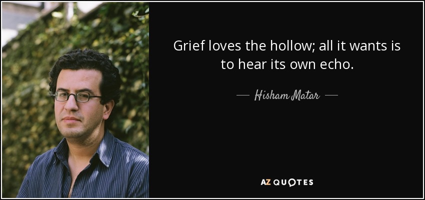 Grief loves the hollow; all it wants is to hear its own echo. - Hisham Matar