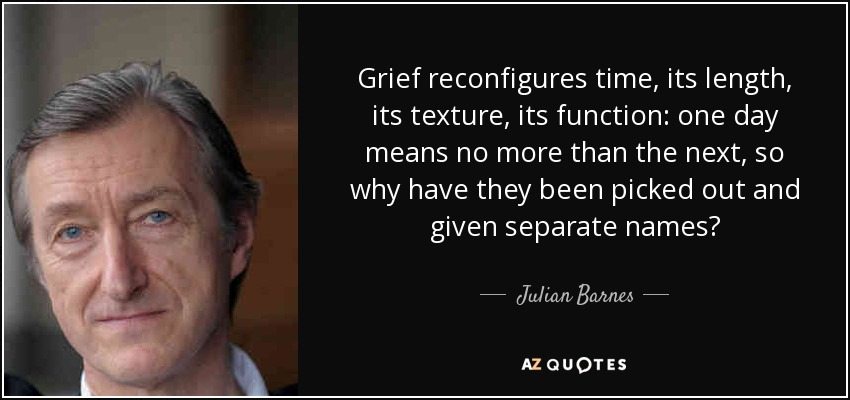 Grief reconfigures time, its length, its texture, its function: one day means no more than the next, so why have they been picked out and given separate names? - Julian Barnes