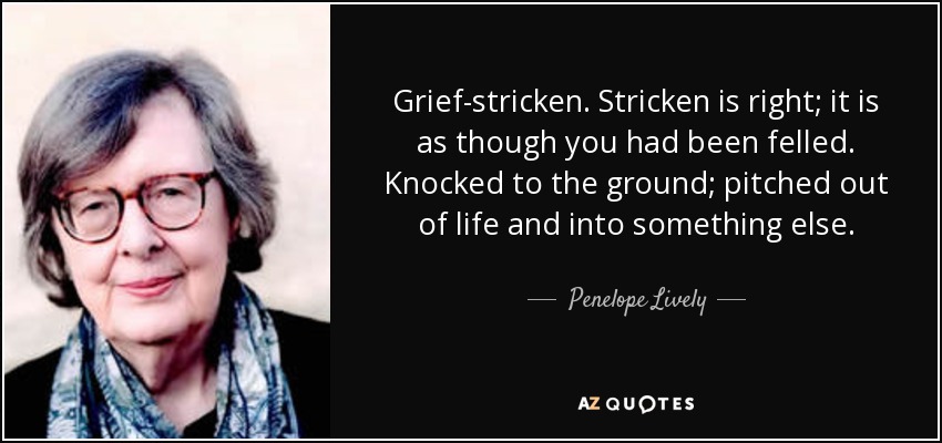 Grief-stricken. Stricken is right; it is as though you had been felled. Knocked to the ground; pitched out of life and into something else. - Penelope Lively