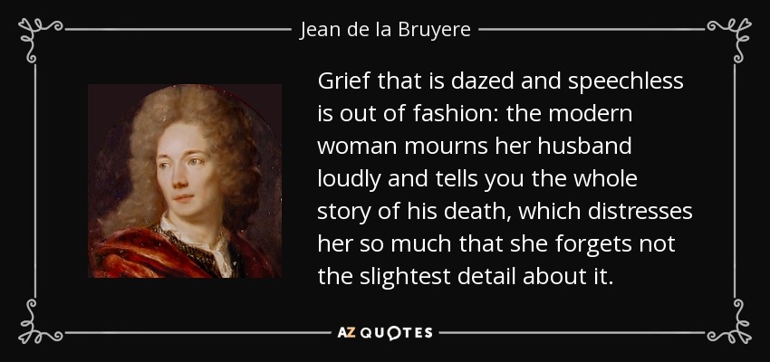 Grief that is dazed and speechless is out of fashion: the modern woman mourns her husband loudly and tells you the whole story of his death, which distresses her so much that she forgets not the slightest detail about it. - Jean de la Bruyere