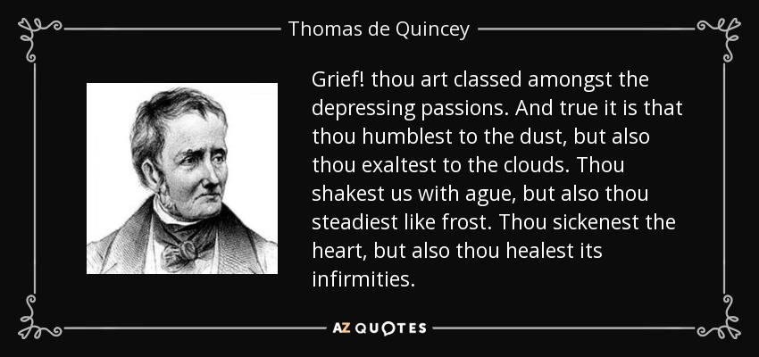 Grief! thou art classed amongst the depressing passions. And true it is that thou humblest to the dust, but also thou exaltest to the clouds. Thou shakest us with ague, but also thou steadiest like frost. Thou sickenest the heart, but also thou healest its infirmities. - Thomas de Quincey