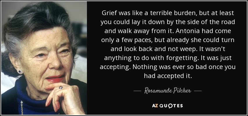 Grief was like a terrible burden, but at least you could lay it down by the side of the road and walk away from it. Antonia had come only a few paces, but already she could turn and look back and not weep. It wasn't anything to do with forgetting. It was just accepting. Nothing was ever so bad once you had accepted it. - Rosamunde Pilcher