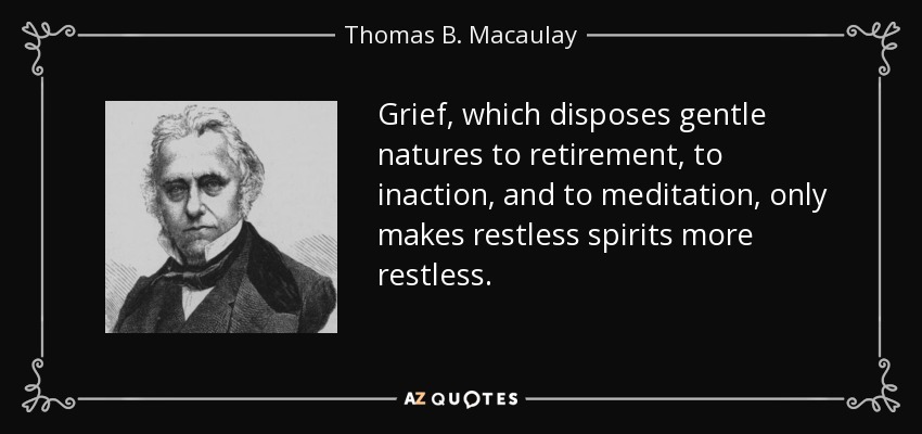 Grief, which disposes gentle natures to retirement, to inaction, and to meditation, only makes restless spirits more restless. - Thomas B. Macaulay