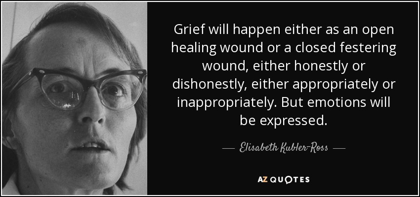 Grief will happen either as an open healing wound or a closed festering wound, either honestly or dishonestly, either appropriately or inappropriately. But emotions will be expressed. - Elisabeth Kubler-Ross