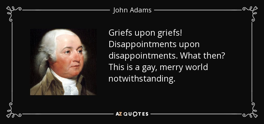 Griefs upon griefs! Disappointments upon disappointments. What then? This is a gay, merry world notwithstanding. - John Adams