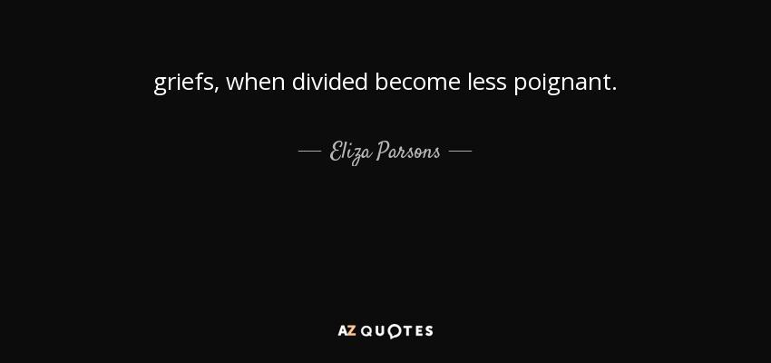 griefs, when divided become less poignant. - Eliza Parsons
