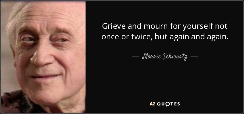 Grieve and mourn for yourself not once or twice, but again and again. - Morrie Schwartz