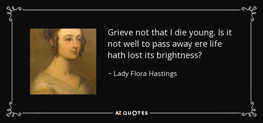 Grieve not that I die young. Is it not well to pass away ere life hath lost its brightness? - Lady Flora Hastings