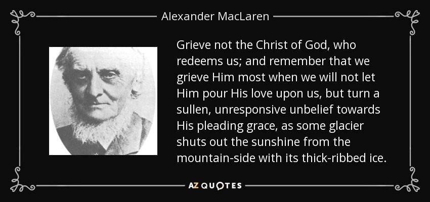 Grieve not the Christ of God, who redeems us; and remember that we grieve Him most when we will not let Him pour His love upon us, but turn a sullen, unresponsive unbelief towards His pleading grace, as some glacier shuts out the sunshine from the mountain-side with its thick-ribbed ice. - Alexander MacLaren