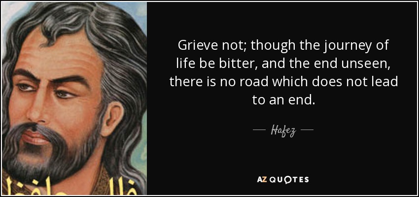 Grieve not; though the journey of life be bitter, and the end unseen, there is no road which does not lead to an end. - Hafez