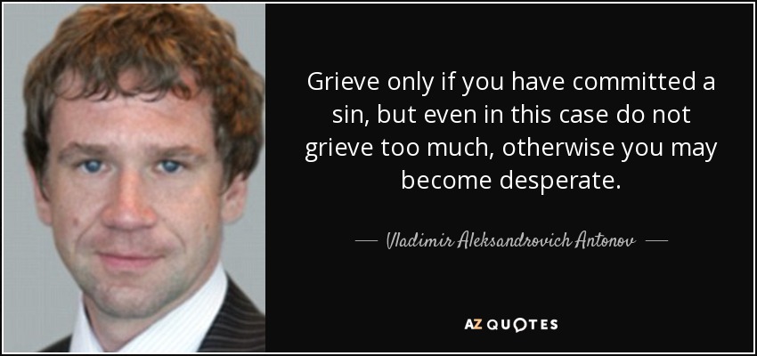 Grieve only if you have committed a sin, but even in this case do not grieve too much, otherwise you may become desperate. - Vladimir Aleksandrovich Antonov