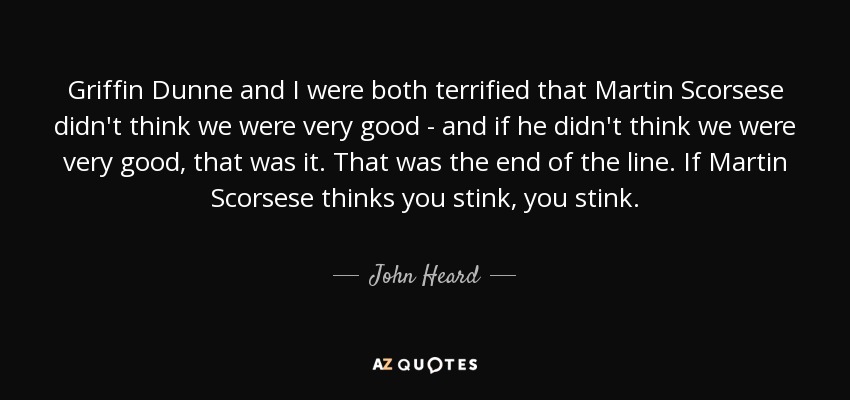 Griffin Dunne and I were both terrified that Martin Scorsese didn't think we were very good - and if he didn't think we were very good, that was it. That was the end of the line. If Martin Scorsese thinks you stink, you stink. - John Heard