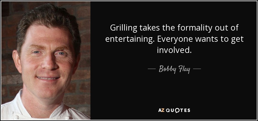 Grilling takes the formality out of entertaining. Everyone wants to get involved. - Bobby Flay