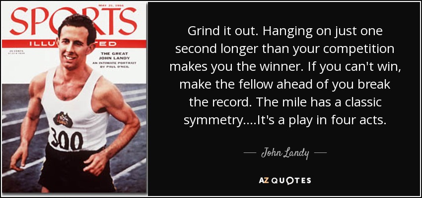 Grind it out. Hanging on just one second longer than your competition makes you the winner. If you can't win, make the fellow ahead of you break the record. The mile has a classic symmetry....It's a play in four acts. - John Landy