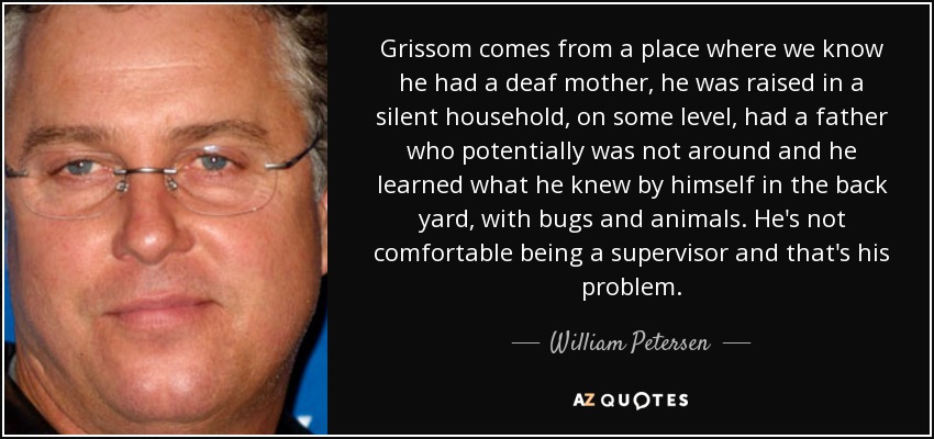 Grissom comes from a place where we know he had a deaf mother, he was raised in a silent household, on some level, had a father who potentially was not around and he learned what he knew by himself in the back yard, with bugs and animals. He's not comfortable being a supervisor and that's his problem. - William Petersen