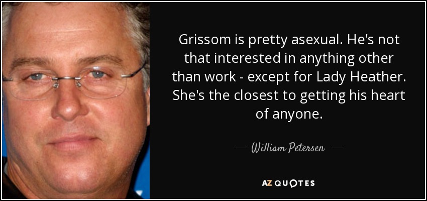 Grissom is pretty asexual. He's not that interested in anything other than work - except for Lady Heather. She's the closest to getting his heart of anyone. - William Petersen