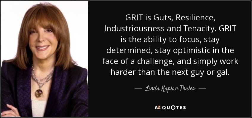 GRIT is Guts, Resilience, Industriousness and Tenacity. GRIT is the ability to focus, stay determined, stay optimistic in the face of a challenge, and simply work harder than the next guy or gal. - Linda Kaplan Thaler