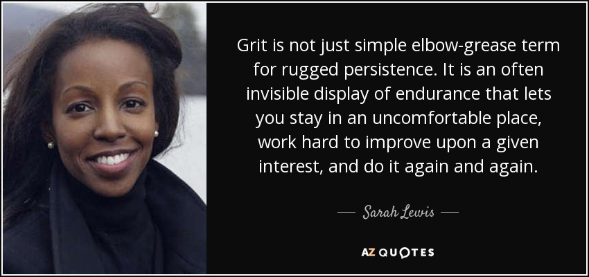 Grit is not just simple elbow-grease term for rugged persistence. It is an often invisible display of endurance that lets you stay in an uncomfortable place, work hard to improve upon a given interest, and do it again and again. - Sarah Lewis