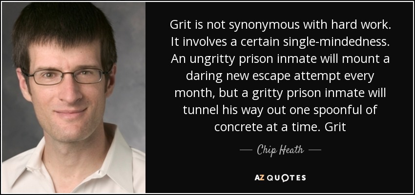 Grit is not synonymous with hard work. It involves a certain single-mindedness. An ungritty prison inmate will mount a daring new escape attempt every month, but a gritty prison inmate will tunnel his way out one spoonful of concrete at a time. Grit - Chip Heath