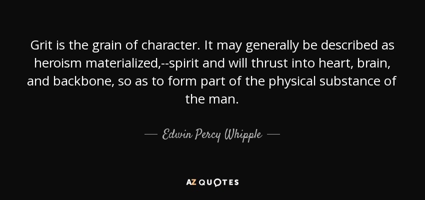 Grit is the grain of character. It may generally be described as heroism materialized,--spirit and will thrust into heart, brain, and backbone, so as to form part of the physical substance of the man. - Edwin Percy Whipple