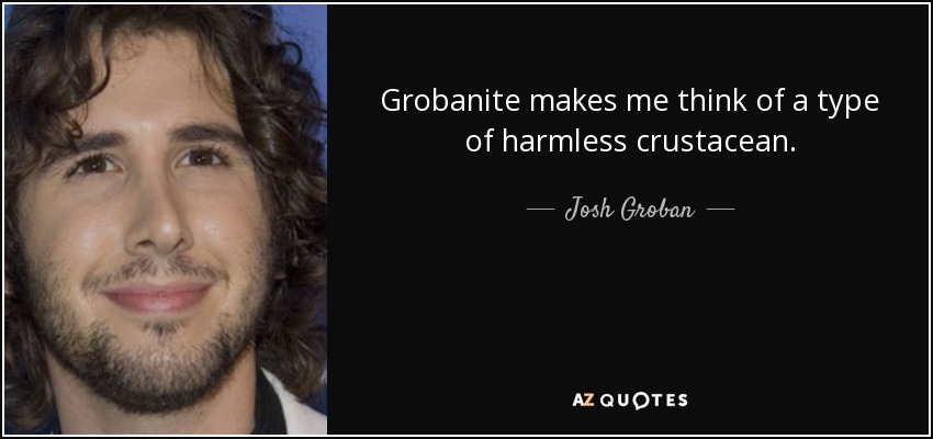 Grobanite makes me think of a type of harmless crustacean. - Josh Groban