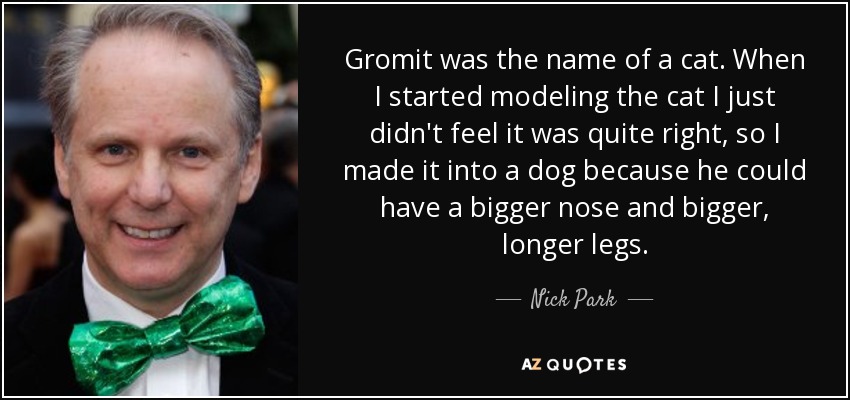 Gromit was the name of a cat. When I started modeling the cat I just didn't feel it was quite right, so I made it into a dog because he could have a bigger nose and bigger, longer legs. - Nick Park