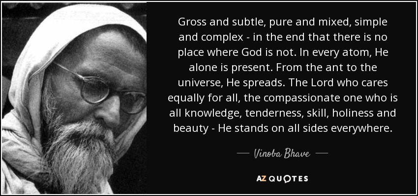 Gross and subtle, pure and mixed, simple and complex - in the end that there is no place where God is not. In every atom, He alone is present. From the ant to the universe, He spreads. The Lord who cares equally for all, the compassionate one who is all knowledge, tenderness, skill, holiness and beauty - He stands on all sides everywhere. - Vinoba Bhave