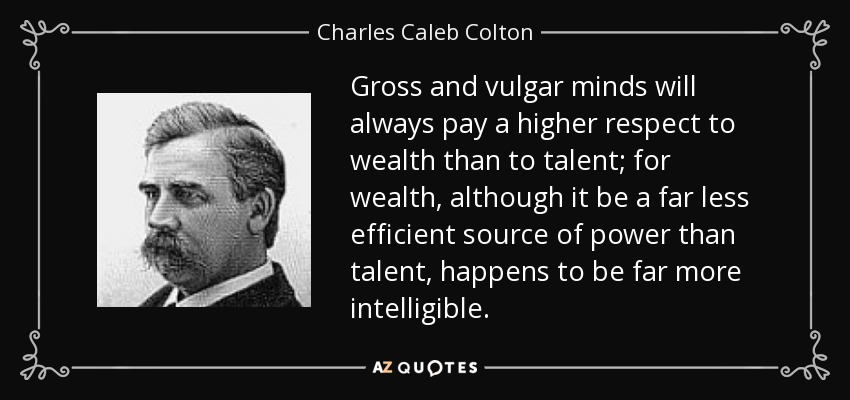 Gross and vulgar minds will always pay a higher respect to wealth than to talent; for wealth, although it be a far less efficient source of power than talent, happens to be far more intelligible. - Charles Caleb Colton