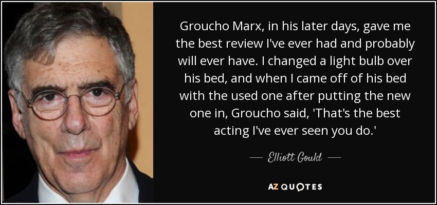 Groucho Marx, in his later days, gave me the best review I've ever had and probably will ever have. I changed a light bulb over his bed, and when I came off of his bed with the used one after putting the new one in, Groucho said, 'That's the best acting I've ever seen you do.' - Elliott Gould
