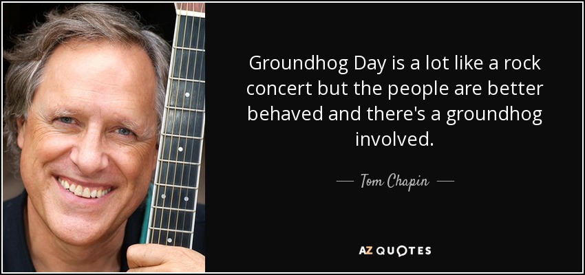 Groundhog Day is a lot like a rock concert but the people are better behaved and there's a groundhog involved. - Tom Chapin