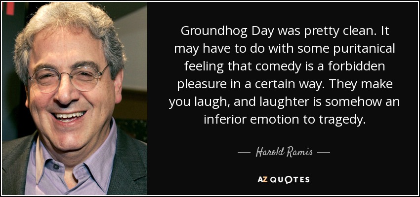 Groundhog Day was pretty clean. It may have to do with some puritanical feeling that comedy is a forbidden pleasure in a certain way. They make you laugh, and laughter is somehow an inferior emotion to tragedy. - Harold Ramis