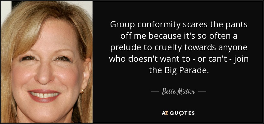 Group conformity scares the pants off me because it's so often a prelude to cruelty towards anyone who doesn't want to - or can't - join the Big Parade. - Bette Midler