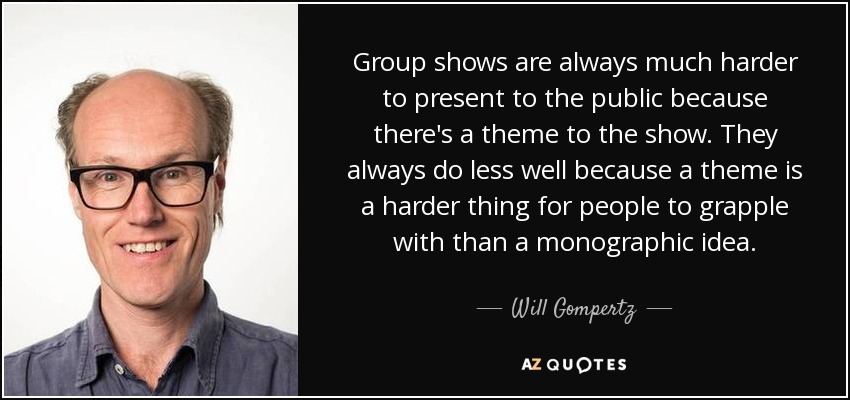 Group shows are always much harder to present to the public because there's a theme to the show. They always do less well because a theme is a harder thing for people to grapple with than a monographic idea. - Will Gompertz