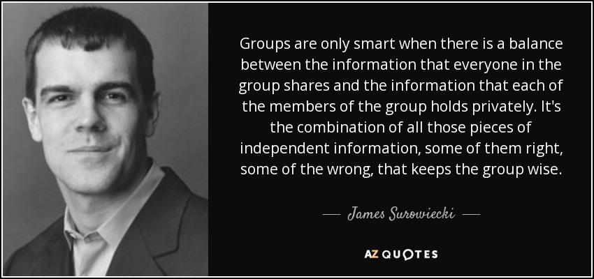 Groups are only smart when there is a balance between the information that everyone in the group shares and the information that each of the members of the group holds privately. It's the combination of all those pieces of independent information, some of them right, some of the wrong, that keeps the group wise. - James Surowiecki