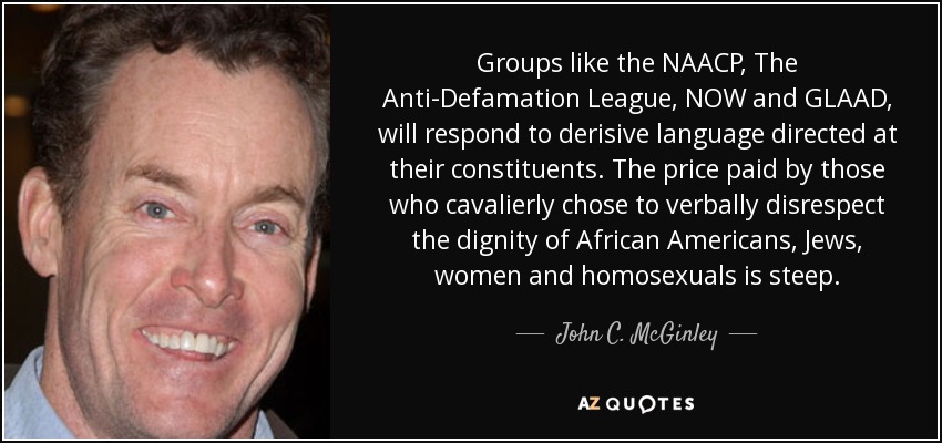 Groups like the NAACP, The Anti-Defamation League, NOW and GLAAD, will respond to derisive language directed at their constituents. The price paid by those who cavalierly chose to verbally disrespect the dignity of African Americans, Jews, women and homosexuals is steep. - John C. McGinley