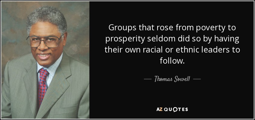 Groups that rose from poverty to prosperity seldom did so by having their own racial or ethnic leaders to follow. - Thomas Sowell