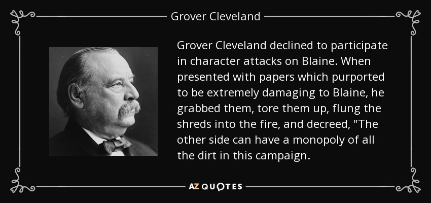 Grover Cleveland declined to participate in character attacks on Blaine . When presented with papers which purported to be extremely damaging to Blaine, he grabbed them, tore them up, flung the shreds into the fire, and decreed, 