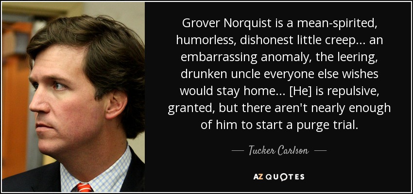 Grover Norquist is a mean-spirited, humorless, dishonest little creep... an embarrassing anomaly, the leering, drunken uncle everyone else wishes would stay home... [He] is repulsive, granted, but there aren't nearly enough of him to start a purge trial. - Tucker Carlson