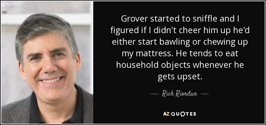 Grover started to sniffle and I figured if I didn't cheer him up he'd either start bawling or chewing up my mattress. He tends to eat household objects whenever he gets upset. - Rick Riordan