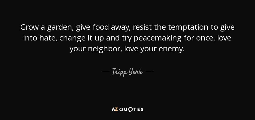 Grow a garden, give food away, resist the temptation to give into hate, change it up and try peacemaking for once, love your neighbor, love your enemy. - Tripp York