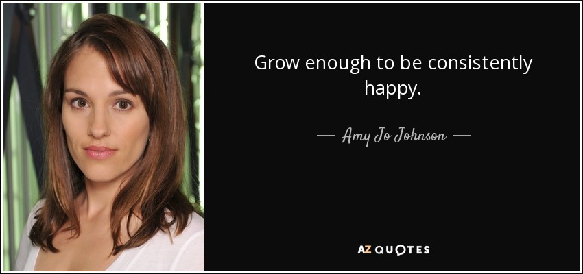 Grow enough to be consistently happy. - Amy Jo Johnson