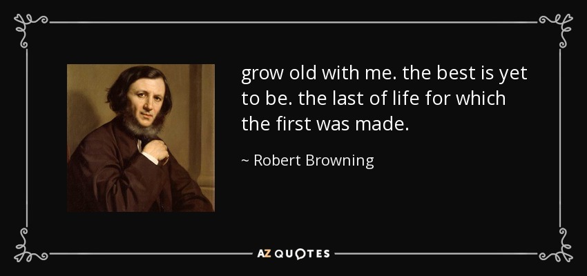grow old with me. the best is yet to be. the last of life for which the first was made. - Robert Browning