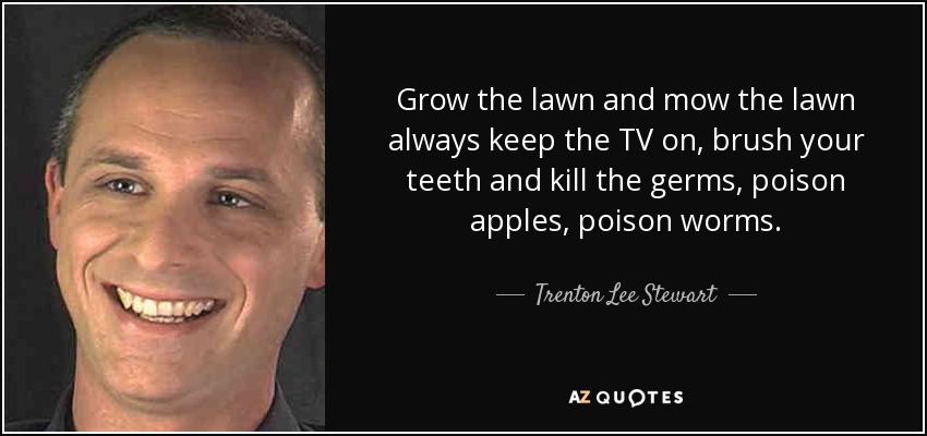 Grow the lawn and mow the lawn always keep the TV on, brush your teeth and kill the germs, poison apples, poison worms. - Trenton Lee Stewart
