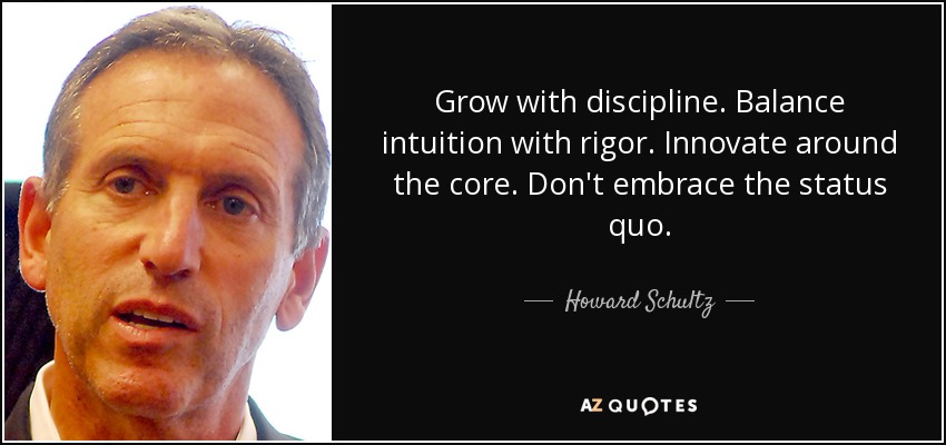 Grow with discipline. Balance intuition with rigor. Innovate around the core. Don't embrace the status quo. - Howard Schultz