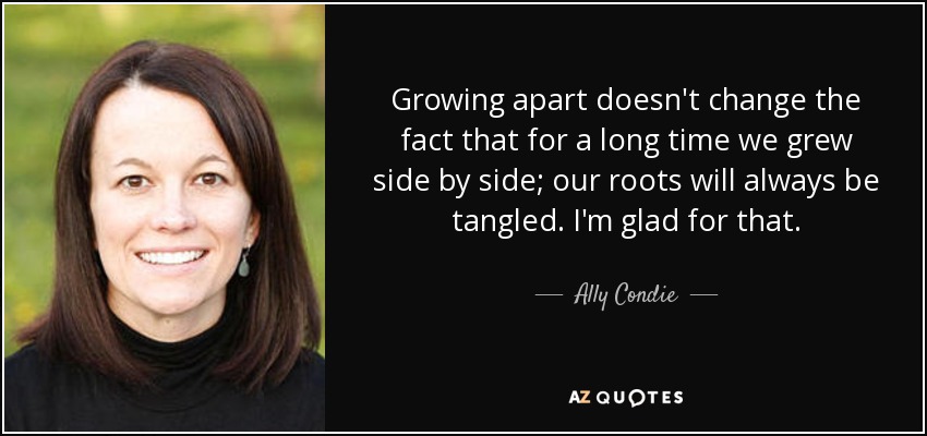 Growing apart doesn't change the fact that for a long time we grew side by side; our roots will always be tangled. I'm glad for that. - Ally Condie