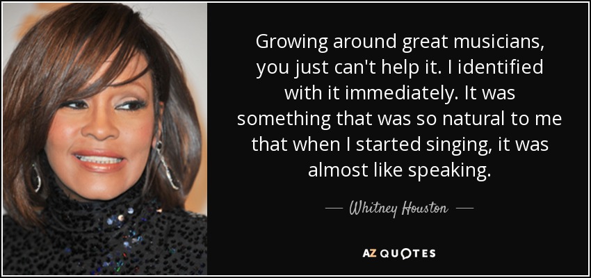 Growing around great musicians, you just can't help it. I identified with it immediately. It was something that was so natural to me that when I started singing, it was almost like speaking. - Whitney Houston