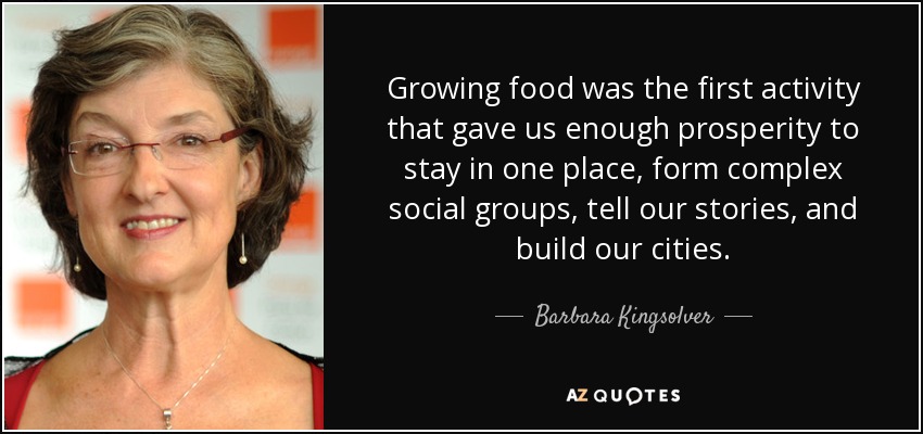 Growing food was the first activity that gave us enough prosperity to stay in one place, form complex social groups, tell our stories, and build our cities. - Barbara Kingsolver